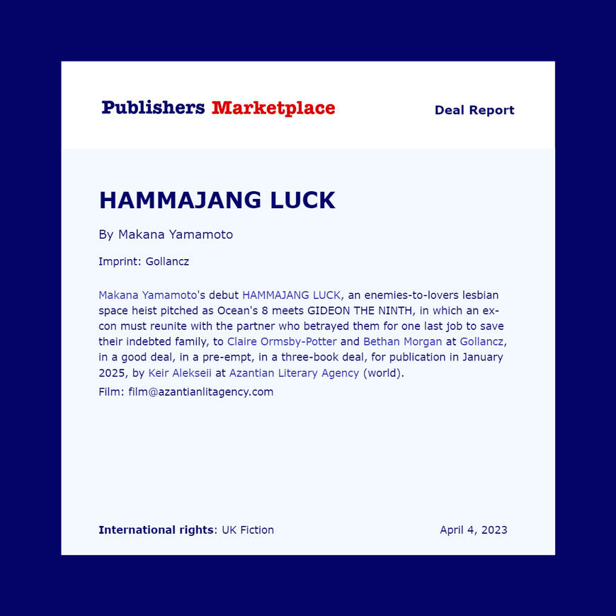 Makana Yamamoto's HAMMAJANG LUCK, an enemies-to-lovers "lesbian space heist" tto Claire Ormsby-Potter and Bethan Morgan at Gollancz, in a good deal, in a pre-empt, in a three-book deal.