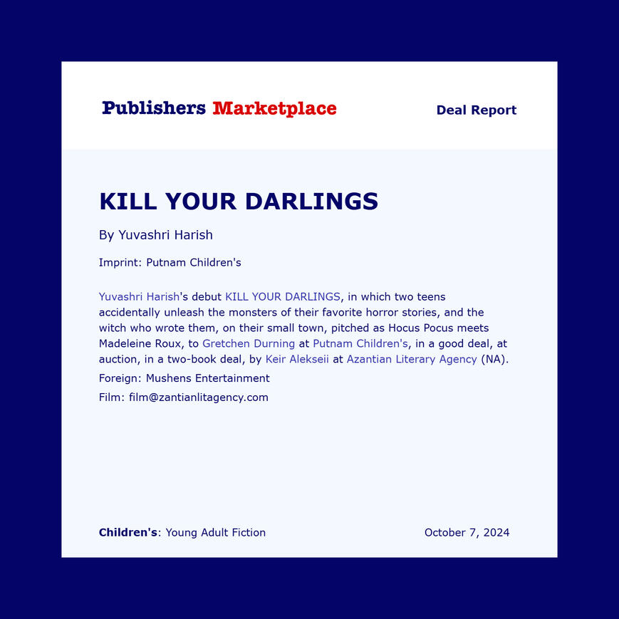 Yuvashri Harish's debut KILL YOUR DARLINGS, in which two teens accidentally unleash the monsters of their favorite horror stories, and the witch who wrote them, on their small town, pitched as Hocus Pocus meets Madeleine Roux, to Gretchen Durning at Putnam